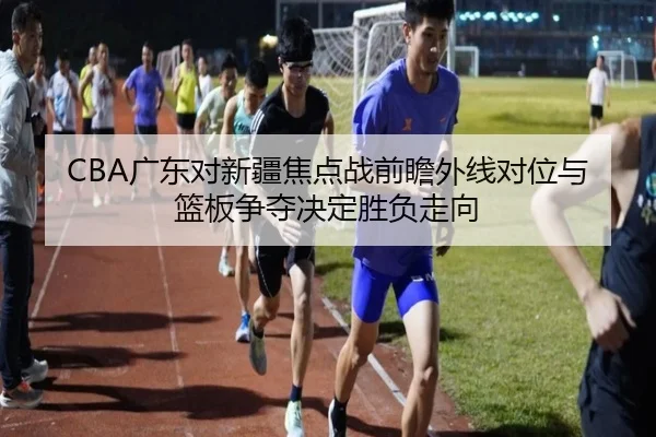 CBA广东对新疆焦点战前瞻外线对位与篮板争夺决定胜负走向 - xingkong